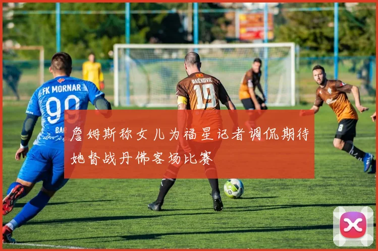 詹姆斯称女儿为福星记者调侃期待她督战丹佛客场比赛