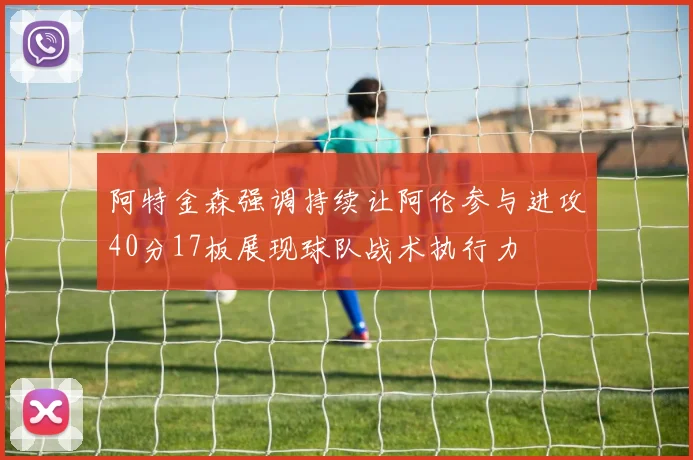 阿特金森强调持续让阿伦参与进攻40分17板展现球队战术执行力