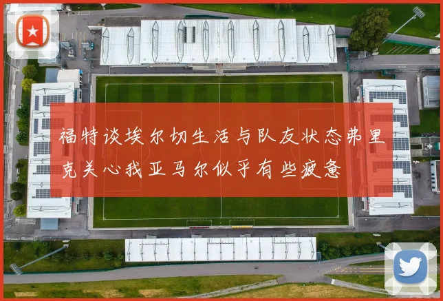 福特谈埃尔切生活与队友状态弗里克关心我亚马尔似乎有些疲惫