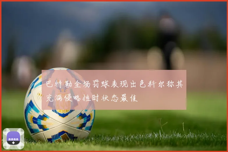 巴特勒全场罚球表现出色科尔称其充满侵略性时状态最佳