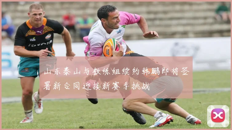山东泰山与教练组续约韩鹏即将签署新合同迎接新赛季挑战