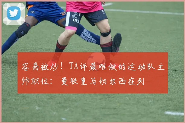 容易被炒！TA评最难做的运动队主帅职位：曼联皇马切尔西在列