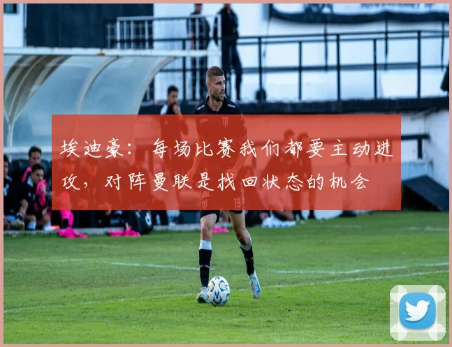 埃迪豪：每场比赛我们都要主动进攻，对阵曼联是找回状态的机会