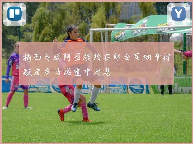 梅西与迈阿密续约在即合同细节待敲定罗马诺重申消息