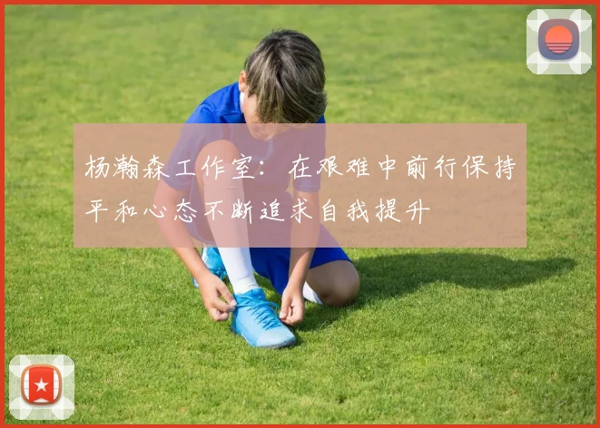 杨瀚森工作室：在艰难中前行保持平和心态不断追求自我提升