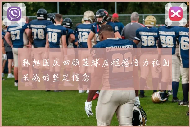 韩旭国庆回顾篮球历程感悟为祖国而战的坚定信念
