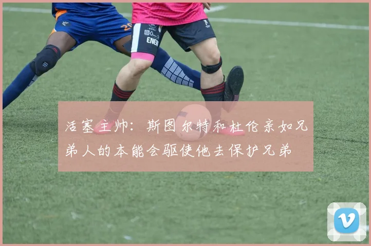 活塞主帅：斯图尔特和杜伦亲如兄弟人的本能会驱使他去保护兄弟