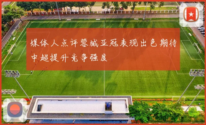 媒体人点评蓉城亚冠表现出色期待中超提升竞争强度