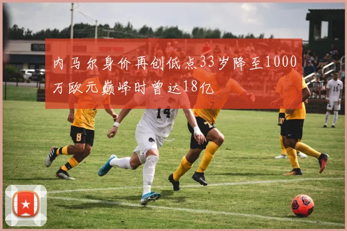 内马尔身价再创低点33岁降至1000万欧元巅峰时曾达18亿