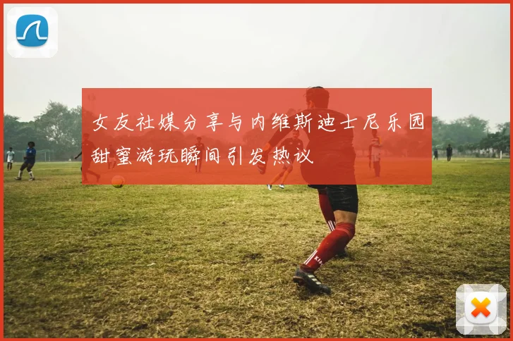 女友社媒分享与内维斯迪士尼乐园甜蜜游玩瞬间引发热议