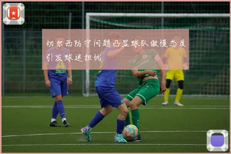 切尔西防守问题凸显球队傲慢态度引发球迷担忧