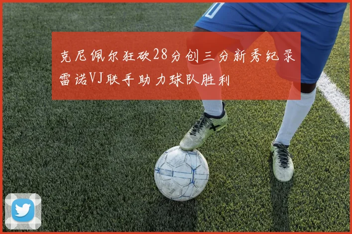 克尼佩尔狂砍28分创三分新秀纪录雷诺VJ联手助力球队胜利
