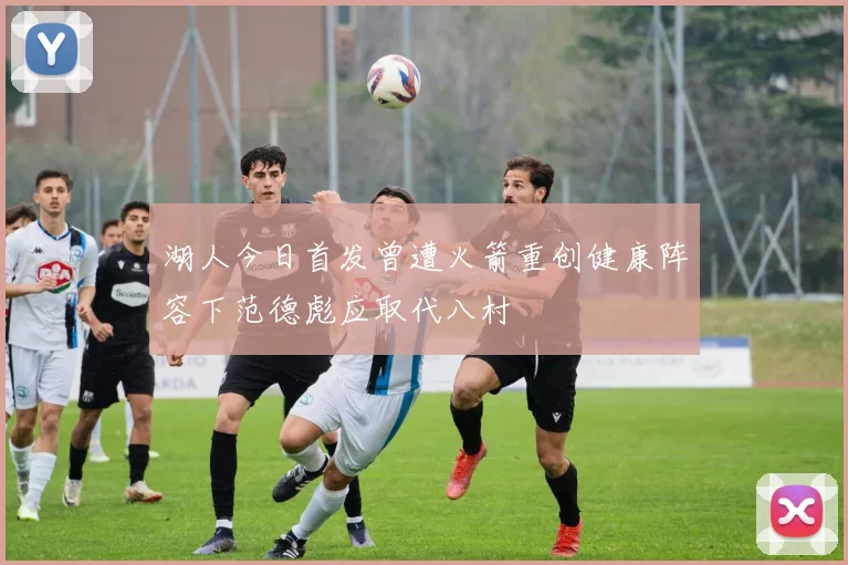 湖人今日首发曾遭火箭重创健康阵容下范德彪应取代八村塁