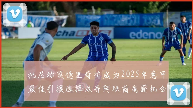 托尼称莫德里奇将成为2025年意甲最佳引援选择放弃阿联酋高薪机会