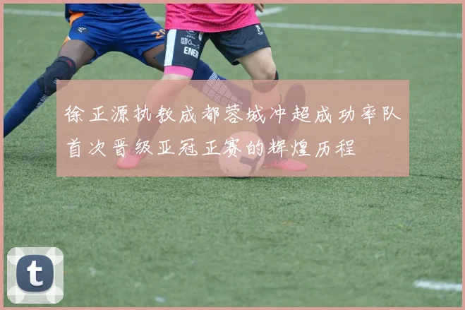 徐正源执教成都蓉城冲超成功率队首次晋级亚冠正赛的辉煌历程