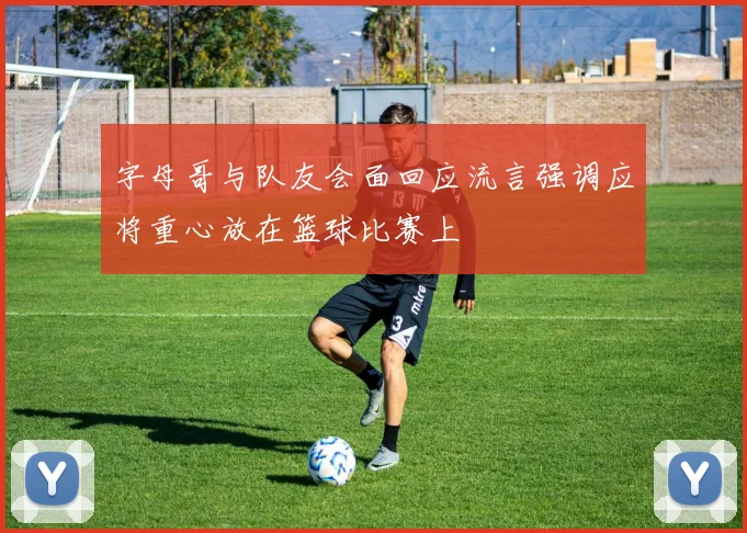 字母哥与队友会面回应流言强调应将重心放在篮球比赛上