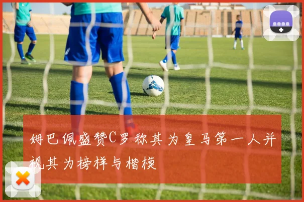 姆巴佩盛赞C罗称其为皇马第一人并视其为榜样与楷模