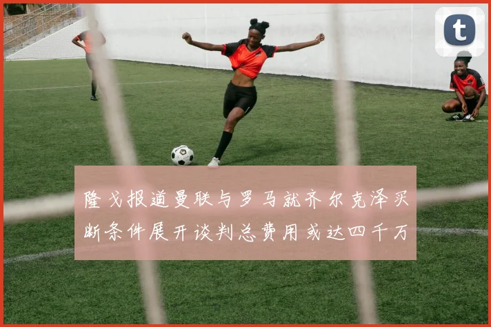 隆戈报道曼联与罗马就齐尔克泽买断条件展开谈判总费用或达四千万欧元