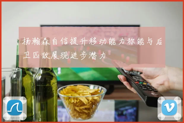 杨瀚森自信提升移动能力称能与后卫匹敌展现进步潜力