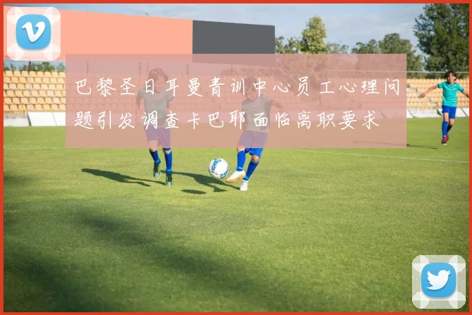 巴黎圣日耳曼青训中心员工心理问题引发调查卡巴耶面临离职要求
