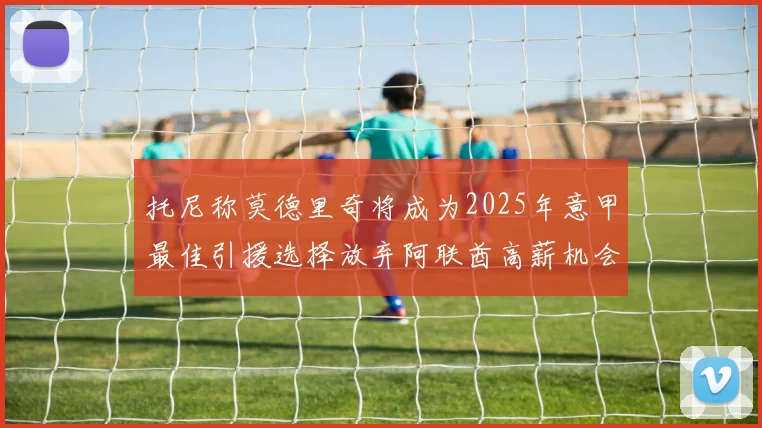 托尼称莫德里奇将成为2025年意甲最佳引援选择放弃阿联酋高薪机会