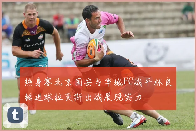 热身赛北京国安与华城FC战平林良铭进球拉莫斯出战展现实力
