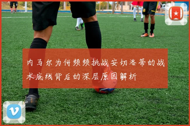 内马尔为何频频挑战安切洛蒂的战术底线背后的深层原因解析