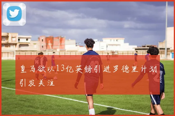 皇马欲以13亿英镑引进罗德里计划引发关注
