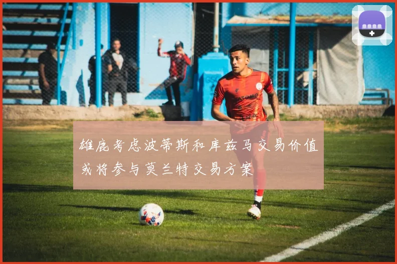 雄鹿考虑波蒂斯和库兹马交易价值或将参与莫兰特交易方案
