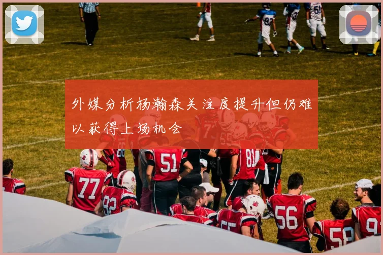 外媒分析杨瀚森关注度提升但仍难以获得上场机会