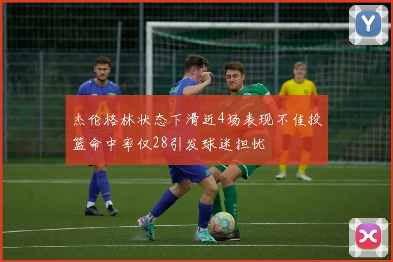 杰伦格林状态下滑近4场表现不佳投篮命中率仅28引发球迷担忧