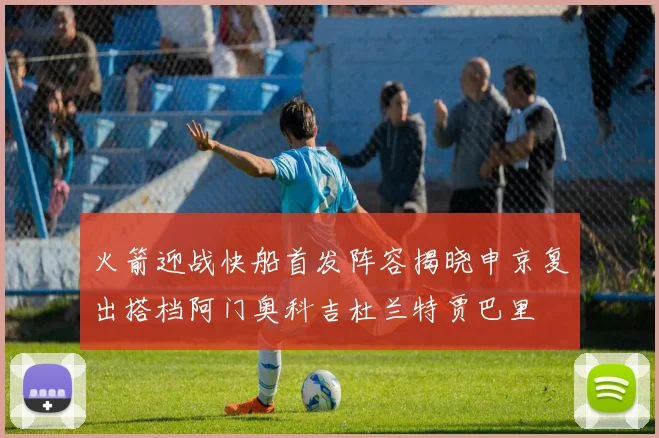 火箭迎战快船首发阵容揭晓申京复出搭档阿门奥科吉杜兰特贾巴里