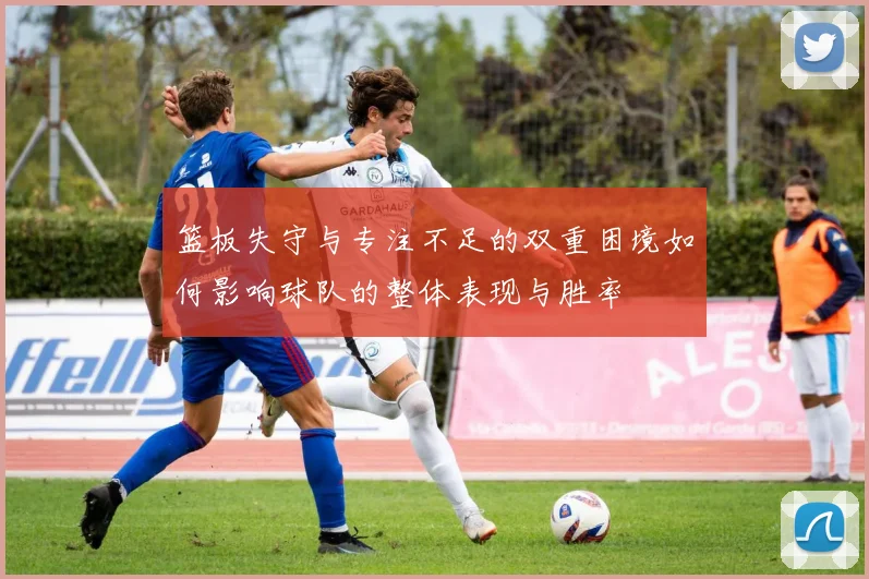 篮板失守与专注不足的双重困境如何影响球队的整体表现与胜率